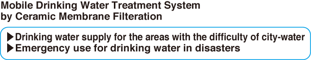 Mobile Drinking Water Treatment System 
by Ceramic Membrane Filteration▶Drinking water supply for the areas with the difficulty of city-water▶Emergency use for drinking water in disasters